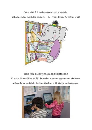 Det er viktig å skape leseglede – kanskje mest det!
Vi bruker god og mye tid på biblioteket – her finnes det noe for enhver smak!
Det er viktig å nå elevene også på det digitale plan.
Vi bruker datamaskinen for å jobbe med morsomme oppgaver om bokstavene.
Vi har erfaring med at det beste er å la elevene stå å jobbe med maskinene.
 