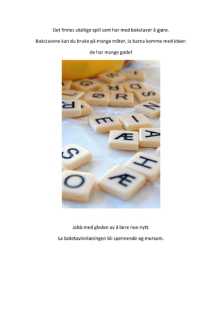 Det finnes utallige spill som har med bokstaver å gjøre.
Bokstavene kan du bruke på mange måter, la barna komme med ideer:
de har mange gode!
Jobb med gleden av å lære noe nytt.
La bokstavinnlæringen bli spennende og morsom.
 