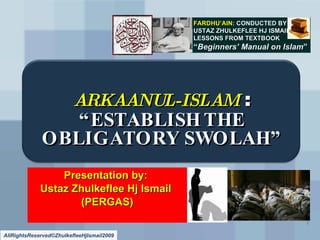 FARDHU’AIN: CONDUCTED BY
                                           USTAZ ZHULKEFLEE HJ ISMAIL
                                           LESSONS FROM TEXTBOOK
                                           “Beginners’ Manual on Islam”




                         ARKAANUL-ISLAM :
                “ESTABLISH THE
             OBLIGATORY SWOLAH”
                 Presentation by:
             Ustaz Zhulkeflee Hj Ismail
                    (PERGAS)
                                                                        1

AllRightsReserved©ZhulkefleeHjIsmail2009
 