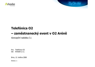 Telefónica O2
– zaměstnanecký event v O2 Aréně
Koncepční nabídka č.1.




Pro: Telefónica O2
Od: ArkAdiA s.r.o.


Brno, 12. května 2008

Strana | 1
 
