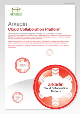 Arkadin Services
                                                                                                 Audio Conferencing




Arkadin
Cloud Collaboration Platform
International conferencing with a single set of access numbers
The Arkadin Cloud Collaboration Platform brings a new generation of intelligent IP infrastructure enabling
PSTN and IP worldwide connections - via a unique list of country access numbers - which are routed to
the most appropriate bridge for hosting each conference.

Arkadin platform’s advanced Cloud technology delivers major benefits for global organisations: audio
premium quality, maximum security, fast and simple deployment, always with local live assistance.

It also offers opportunity to integrate customers’ IP networks into Arkadin’s platform for cost efficient
conferencing.


                                                                        arkadin
                                                                     Cloud Collaboration
                                                                          Platform




                           arkadin
                      Cloud Collaboration
                           Platform




                                                                      arkadin
                                                             Cloud Collaboration
                                                                  Platform
              arkadin
           Cloud Collaboration
                Platform
 