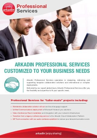 Arkadin Professional Services specialize in designing, delivering and
supporting bespoke collaboration solutions and international or complex
deployments.
Delivered by our expert global team, Arkadin Professional Services offer you
the flexibility and expertise to fit your specific need.
ARKADIN PROFESSIONAL SERVICES
CUSTOMIZED TO YOUR BUSINESS NEEDS
> Worldwide collaboration solution roll-out and local language support
 Unified Communications deployment of Microsoft Hosted Lync solutions
 Video Conference Room installation and integration with your network infrastructure
 Transition from a legacy conferencing service to the Arkadin Cloud Collaboration Platform
 SIP Trunk connection with our audio conference platform to reduce your telecommunication costs
Professional Services for “tailor-made” projects including:
Professional
Services
 