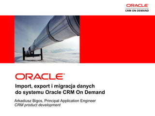 <Insert Picture Here>




Import, export i migracja danych
do systemu Oracle CRM On Demand
Arkadiusz Bigos, Principal Application Engineer
CRM product development
 
