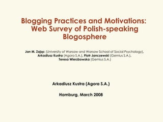 Blogging Practices and Motivations:  Web Survey of Polish-speaking Blogosphere Arkadiusz Kustra (Agora S.A.) Hamburg, March 2008 Jan M. Zając  (University of Warsaw and Warsaw School of Social Psychology) ,  Arkadiusz Kustra  (Agora S.A.) , Piotr Janczewski  (Gemius S.A.) ,  Teresa Wierzbowska  (Gemius S.A.) 