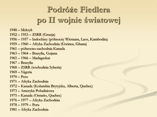 Podróże Fiedlera
po II wojnie światowej
1948 – Meksyk
1952 – 1953 – ZSRR (Gruzja)
1956 – 1957 – Indochiny (północny Wietnam, Laos, Kambodża)
1959 – 1960 – Afryka Zachodnia (Gwinea, Ghana)
1961 – północno-zachodnia Kanada
1963 – 1964 – Brazylia, Gujana
1965 – 1966 – Madagaskar
1967 – Brazylia
1968 – ZSRR (wschodnia Syberia)
1969 – Nigeria
1970 – Peru
1971 – Afryka Zachodnia
1972 – Kanada (Kolumbia Brytyjska, Alberta, Quebec)
1973 – Ameryka Południowa
1975 – Kanada (Ontario, Quebec)
1976 – 1977 – Afryka Zachodnia
1978 – 1979 – Peru
1981 – Afryka Zachodnia
 