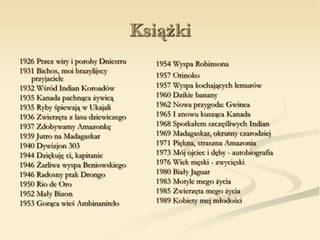 Książki
1926 Przez wiry i porohy Dniestru
1931 Bichos, moi brazylijscy
przyjaciele
1932 Wśród Indian Koroadów
1935 Kanada pachnąca żywicą
1935 Ryby śpiewają w Ukajali
1936 Zwierzęta z lasu dziewiczego
1937 Zdobywamy Amazonkę
1939 Jutro na Madagaskar
1940 Dywizjon 303
1944 Dziękuję ci, kapitanie
1946 Żarliwa wyspa Beniowskiego
1946 Radosny ptak Drongo
1950 Rio de Oro
1952 Mały Bizon
1953 Gorąca wieś Ambinanitelo
1954 Wyspa Robinsona
1957 Orinoko
1957 Wyspa kochających lemurów
1960 Dzikie banany
1962 Nowa przygoda: Gwinea
1965 I znowu kusząca Kanada
1968 Spotkałem szczęśliwych Indian
1969 Madagaskar, okrutny czarodziej
1971 Piękna, straszna Amazonia
1973 Mój ojciec i dęby - autobiografia
1976 Wiek męski - zwycięski
1980 Biały Jaguar
1983 Motyle mego życia
1985 Zwierzęta mego życia
1989 Kobiety mej młodości
 
