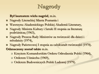Nagrody
Był laureatem wielu nagród, m.in.
 Nagrody Literackiej Miasta Poznania i
 Wawrzynu Akademickiego Polskiej Akademii Literatury,
 Nagrody Ministra Kultury i Sztuki II stopnia za literaturę
podróżniczą (1963),
 Nagrody Prezesa Rady Ministrów za twórczość dla dzieci i
młodzieży (1974),
 Nagrody Państwowej I stopnia za całokształt twórczości (1978).
Odznaczony został także m.in.
 Krzyżem Komandorskim Orderu Odrodzenia Polski (1964),
 Orderem Uśmiechu (1969),
 Orderem Budowniczych Polski Ludowej (1979).
 