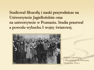 Studiował filozofię i nauki przyrodnicze na
Uniwersytecie Jagiellońskim oraz
na uniwersytecie w Poznaniu. Studia przerwał
z powodu wybuchu I wojny światowej.
Zdjęcie z przybycia
J. Piłsudskiego do Warszawy
12 grudnia 1916 r
 
