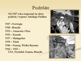 Podróże
Od 1927 roku rozpoczął się okres
podróży i wypraw Arkadego Fiedlera
1927 –Norwegia
1928 –Brazylia
1933 – Amazonia i Peru
1935 – Kanada
1937 – Madagaskar
1939 – Tahiti
1940 – Francja, Wielka Brytania
1942 – 1943 –
USA, Trynidad, Gujana, Brazylia
 