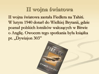 II wojna światowa
II wojna światowa zastała Fiedlera na Tahiti.
W lutym 1940 dotarł do Wielkiej Brytanii, gdzie
poznał polskich lotników walczących w Bitwie
o Anglię. Owocem tego spotkania była książka
pt. „Dywizjon 303”
 