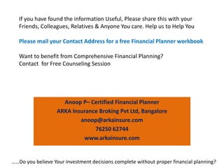 If you have found the information Useful, Please share this with your
Friends, Colleagues, Relatives & Anyone You care. Help us to Help You
Please mail your Contact Address for a free Financial Planner workbook
Want to benefit from Comprehensive Financial Planning?
Contact for Free Counseling Session
Anoop P– Certified Financial Planner
ARKA Insurance Broking Pvt Ltd, Bangalore
anoop@arkainsure.com
76250 62744
www.arkainsure.com
……Do you believe Your investment decisions complete without proper financial planning?
 