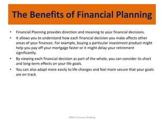 The Benefits of Financial Planning
• Financial Planning provides direction and meaning to your financial decisions.
• It allows you to understand how each financial decision you make affects other
areas of your finances. For example, buying a particular investment product might
help you pay off your mortgage faster or it might delay your retirement
significantly.
• By viewing each financial decision as part of the whole, you can consider its short
and long-term effects on your life goals.
• You can also adapt more easily to life changes and feel more secure that your goals
are on track.
ARKA Insurance Broking
 