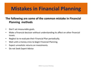 Mistakes in Financial Planning
The following are some of the common mistake in Financial
Planning methods
• Don't set measurable goals.
• Make a financial decision without understanding its affect on other financial
issues.
• Neglect to re-evaluate their Financial Plan periodically.
• Wait until a money crisis to begin Financial Planning.
• Expect unrealistic returns on investments.
• Do not Seek Expert Advice
ARKA Insurance Broking
 