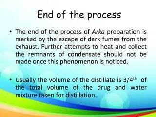 End of the process
• The end of the process of Arka preparation is
marked by the escape of dark fumes from the
exhaust. Further attempts to heat and collect
the remnants of condensate should not be
made once this phenomenon is noticed.
• Usually the volume of the distillate is 3/4th of
the total volume of the drug and water
mixture taken for distillation.
 