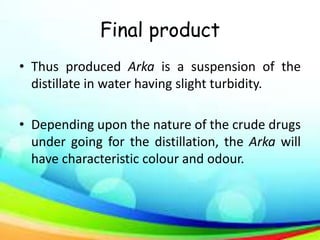 Final product
• Thus produced Arka is a suspension of the
distillate in water having slight turbidity.
• Depending upon the nature of the crude drugs
under going for the distillation, the Arka will
have characteristic colour and odour.
 