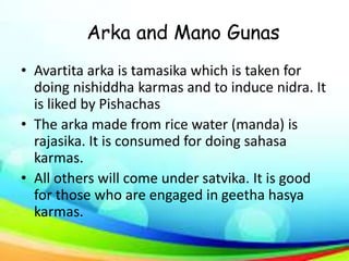 Arka and Mano Gunas
• Avartita arka is tamasika which is taken for
doing nishiddha karmas and to induce nidra. It
is liked by Pishachas
• The arka made from rice water (manda) is
rajasika. It is consumed for doing sahasa
karmas.
• All others will come under satvika. It is good
for those who are engaged in geetha hasya
karmas.
 