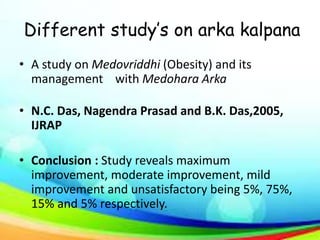 Different study’s on arka kalpana
• A study on Medovriddhi (Obesity) and its
management with Medohara Arka
• N.C. Das, Nagendra Prasad and B.K. Das,2005,
IJRAP
• Conclusion : Study reveals maximum
improvement, moderate improvement, mild
improvement and unsatisfactory being 5%, 75%,
15% and 5% respectively.
 