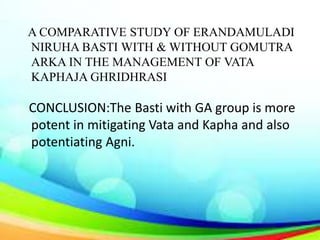 A COMPARATIVE STUDY OF ERANDAMULADI
NIRUHA BASTI WITH & WITHOUT GOMUTRA
ARKA IN THE MANAGEMENT OF VATA
KAPHAJA GHRIDHRASI
CONCLUSION:The Basti with GA group is more
potent in mitigating Vata and Kapha and also
potentiating Agni.
 