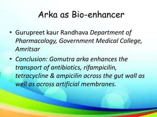 Arka as Bio-enhancer
• Gurupreet kaur Randhava Department of
Pharmacology, Government Medical College,
Amritsar
• Conclusion: Gomutra arka enhances the
transport of antibiotics, rifampicilin,
tetracycline & ampicilin across the gut wall as
well as across artificial membranes.
 
