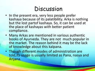 Discussion
• In the present era, very less people prefer
kashaya because of its palatibility. Arka is nothing
but the lost partof kashaya. So, it can be used at
the place of kashayas with better patient
compliance.
• Many Arkas are mentioned in various authentic
books of Ayurveda. They are not much popular in
the market. The reason behind it may be the lack
of knowledge about this kalpana.
• Though different modes of administration are
told,its usage is usually limited as Pana, nasya and
Anjana.
 