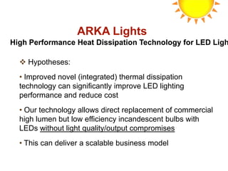 ARKA Lights
High Performance Heat Dissipation Technology for LED Ligh

   Hypotheses:
  • Improved novel (integrated) thermal dissipation
  technology can significantly improve LED lighting
  performance and reduce cost
  • Our technology allows direct replacement of commercial
  high lumen but low efficiency incandescent bulbs with
  LEDs without light quality/output compromises
  • This can deliver a scalable business model
 