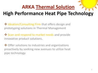 ARKA Thermal Solution
High Performance Heat Pipe Technology
 Ideation/Consulting Firm that offers design and
prototyping solutions in Thermal Management

 Scan and respond to market needs and provide
innovative product solutions.

 Offer solutions to industries and organizations
proactively by seeking new avenues to utilize heat
pipe technology



                                                     1
 