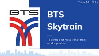 BTS
Skytrain
To be the best mass transit train
service provider.
Team Arka Naky
 