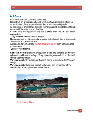 DAMS 11/23/2015
ARKAN IBRAHIM 9
Arch Dams
Arch dams are thin concrete structures.
-Stability of an arch dam is based on its self-weight and its ability to
transmit most of the imposed water loads into the valley walls.
-At the sites of arch dams, the side formations and foundations should
be very stiff to resist the applied load.
-For effective arching action, the radius of the arch should be as small
as possible.
-They are formed by concrete blocks.
-Reinforcement is not generally required in thick arch dams because it
increases the cost drastically.
-Arch dams have normally higher structural safety than conventional
gravity dams.
Types of Arch dams
-Constant-center (variable angle) arch dams are suitable for medium-
high dams in U-shape valleys. They have single curvature in plan with
vertical upstream face.
-Variable-center (constant angle) arch dams are suitable for V-shape
valleys.
-Variable-center (variable angle) arch dams are composed of the
combination of two types described above.
Fig.6.Hoover Dam
 