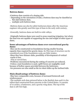 DAMS 11/23/2015
ARKAN IBRAHIM 10
Butress dams:
A buttress dam consists of a sloping slab.
- Depending on the orientation of slab, a buttress dam may be classified as
„ flat-slab buttress dam,
„ multiple-arch buttress dam.
-Buttress dams can also be called Ambursen dams after the American
engineer who greatly used this type of dam in the early 20th century,
-Generally, buttress dams are built in wide valleys.
-Originally buttress dams were used in areas requiring irrigation, but where
the land was not capable of supporting the size and weight of other types of
dams,
Some advantages of buttress dams over conventional gravity
dams:
-they can be constructed on foundations having smaller bearing
capacity than required for gravity dams. So This type of structure can be
considered even if the foundation rocks are little weaker,
-Since they have thinner slabs, possibility of development of vertical
cracks is less,
-Flat or curved face,
-Problems encountered during the setting of concrete are reduced,
-Unless a mat foundation is used, uplift forces are negligibly small
because of hollow spaces provided between the buttresses,
-Ice pressures are also small as the ice sheet slides up the inclined slab.
Main disadvantage of buttress dams:
-May have comparable costs, because of increased formwork and
reinforcement .
-The multiple arch dam pictured below is the Bartlett dam and it is the
tallest dam constructed from concrete in the United States. It consists
of 10 arches, 9 buttresses, and 2 gravity wing dams. The top of the
dam is 287 feet high.
 