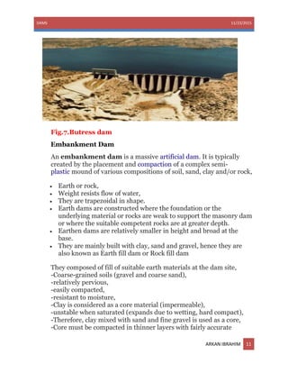 DAMS 11/23/2015
ARKAN IBRAHIM 11
Fig.7.Butress dam
Embankment Dam
An embankment dam is a massive artificial dam. It is typically
created by the placement and compaction of a complex semi-
plastic mound of various compositions of soil, sand, clay and/or rock,
 Earth or rock,
 Weight resists flow of water,
 They are trapezoidal in shape.
 Earth dams are constructed where the foundation or the
underlying material or rocks are weak to support the masonry dam
or where the suitable competent rocks are at greater depth.
 Earthen dams are relatively smaller in height and broad at the
base.
 They are mainly built with clay, sand and gravel, hence they are
also known as Earth fill dam or Rock fill dam
They composed of fill of suitable earth materials at the dam site,
-Coarse-grained soils (gravel and coarse sand),
-relatively pervious,
-easily compacted,
-resistant to moisture,
-Clay is considered as a core material (impermeable),
-unstable when saturated (expands due to wetting, hard compact),
-Therefore, clay mixed with sand and fine gravel is used as a core,
-Core must be compacted in thinner layers with fairly accurate
 