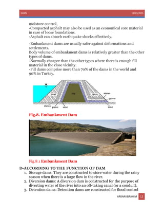 DAMS 11/23/2015
ARKAN IBRAHIM 12
moisture control,
-Compacted asphalt may also be used as an economical core material
in case of loose foundations.
-Asphalt can absorb earthquake shocks effectively.
-Embankment dams are usually safer against deformations and
settlements.
Body volume of embankment dams is relatively greater than the other
types of dams.
-Normally cheaper than the other types where there is enough fill
material in the close vicinity.
-Fill dams comprise more than 70% of the dams in the world and
90% in Turkey.
Fig.8. Embankment Dam
Fig.8.1 Embankment Dam
D-ACCORDING TO THE FUNCTION OF DAM
1. Storage dams: They are constructed to store water during the rainy
season when there is a large flow in the river.
2. Diversion dams: A diversion dam is constructed for the purpose of
diverting water of the river into an off-taking canal (or a conduit).
3. Detention dams: Detention dams are constructed for flood control
 