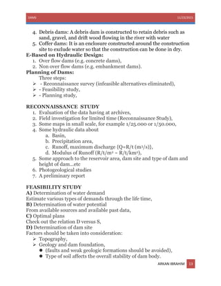 DAMS 11/23/2015
ARKAN IBRAHIM 13
4. Debris dams: A debris dam is constructed to retain debris such as
sand, gravel, and drift wood flowing in the river with water
5. Coffer dams: It is an enclosure constructed around the construction
site to exclude water so that the construction can be done in dry.
E-Based on Hydraulic Design:
1. Over flow dams (e.g. concrete dams),
2. Non over flow dams (e.g. embankment dams).
Planning of Dams:
Three steps:
 - Reconnaissance survey (infeasible alternatives eliminated),
 - Feasibility study,
 - Planning study,
RECONNAISSANCE STUDY
1. Evaluation of the data having at archives,
2. Field investigation for limited time (Reconnaissance Study),
3. Some maps in small scale, for example 1/25.000 or 1/50.000,
4. Some hydraulic data about
a. Basin,
b. Precipitation area,
c. Runoff, maximum discharge {Q=R/t (m3/s)},
d. Modulus of Runoff (R/t/m2 ~ R/t/km2),
5. Some approach to the reservoir area, dam site and type of dam and
height of dam...etc
6. Photogeological studies
7. A preliminary report
FEASIBILITY STUDY
A) Determination of water demand
Estimate various types of demands through the life time,
B) Determination of water potential
From available sources and available past data,
C) Optimal plans
Check out the relation D versus S,
D) Determination of dam site
Factors should be taken into consideration:
 Topography,
 Geology and dam foundation,
 (faults and weak geologic formations should be avoided),
 Type of soil affects the overall stability of dam body.
 