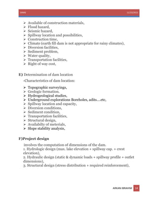 DAMS 11/23/2015
ARKAN IBRAHIM 14
 Available of construction materials,
 Flood hazard,
 Seismic hazard,
 Spillway location and possibilities,
 Construction time,
 Climate (earth fill dam is not appropriate for rainy climates),
 Diversion facilities,
 Sediment problem,
 Water quality,
 Transportation facilities,
 Right of way cost,
E) Determination of dam location
-Characteristics of dam location:
 Topographic surveyings,
 Geologic formation.
 Hydrogeological studies,
 Underground explorations Boreholes, adits....etc,
 Spillway location and capacity,
 Diversion conditions,
 Sediment condition,
 Transportation facilities,
 Structural design,
 Availabilty of meterials,
 Slope stability analysis,
F)Project design
involves the computation of dimensions of the dam.
1. Hydrologic design (max. lake elevation + spillway cap. + crest
elevation),
2. Hydraulic design (static & dynamic loads + spillway profile + outlet
dimensions),
3. Structural design (stress distribution + required reinforcement),
 