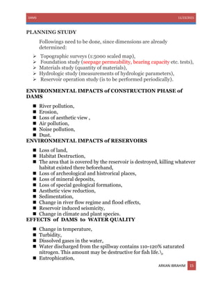 DAMS 11/23/2015
ARKAN IBRAHIM 15
PLANNING STUDY
Followings need to be done, since dimensions are already
determined:
 Topographic surveys (1:5000 scaled map),
 Foundation study (seepage permeability, bearing capacity etc. tests),
 Materials study (quantity of materials),
 Hydrologic study (measurements of hydrologic parameters),
 Reservoir operation study (is to be performed periodically).
ENVIRONMENTAL IMPACTS of CONSTRUCTION PHASE of
DAMS
 River pollution,
 Erosion,
 Loss of aesthetic view ,
 Air pollution,
 Noise pollution,
 Dust.
ENVIRONMENTAL IMPACTS of RESERVOIRS
 Loss of land,
 Habitat Destruction,
 The area that is covered by the reservoir is destroyed, killing whatever
habitat existed there beforehand,
 Loss of archeological and histrorical places,
 Loss of mineral deposits,
 Loss of special geological formations,
 Aesthetic view reduction,
 Sedimentation,
 Change in river flow regime and flood effects,
 Reservoir induced seismicity,
 Change in climate and plant species.
EFFECTS of DAMS to WATER QUALITY
 Change in temperature,
 Turbidity,
 Dissolved gases in the water,
 Water discharged from the spillway contains 110-120% saturated
nitrogen. This amount may be destructive for fish life.,
 Eutrophication,
 
