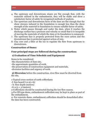 DAMS 11/23/2015
ARKAN IBRAHIM 17
4. The upstream and downstream slopes are flat enough that, with the
materials utilized in the embankment, they will be stable and show a
satisfactory factor of safety by recognized methods of analysis.
5. The upstream and downstream faces of the dam are flat enough that the
shear stresses induced in the foundation is enough less than the shear
strength of the material in foundation to ensure suitable factor of safety.
6. Water which passes through and under the dam, when it reaches the
discharge surface has a pressure and velocity so small that it is incapable
of moving the materials of which the dam or its foundation is composed.
7. The upstream face is properly protected from the wave action and the
downstream face is protected against action of rain.
8. Clay core and a filter at the toe to regulate the flow from upstream to
downstream.
Construction of Dams:
Four principal steps are followed during the construction:
1) Evaluation of Time Schedule and Equipment
Items to be considered:
-the characteristics of dam site,
-the approximate quantities of work,
-the preservation of construction equipment and materials,
-diversion facilities and urgency of work.
2) Diversion before the construction, river flow must be diverted from
the site,
1-Typical cross-section of earth cofferdams
-f: free board f=0.2(1+h)
- h: flow depth (meters)
-G=z/5 + 3 (meters)
2-Cofferdams should be constructed during the low flow season.
3-For fill type dams, embankment cofferdam may be kept in place as part of
the embankment,
4- For concrete dams, embankment cofferdam should be demolished after
the dam has been constructed.
 