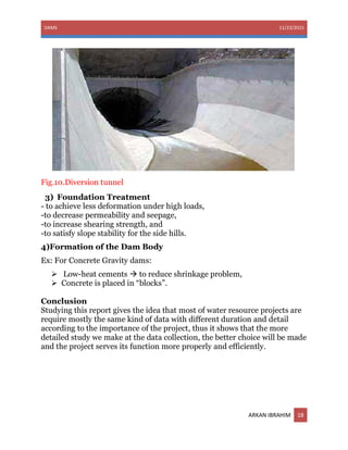 DAMS 11/23/2015
ARKAN IBRAHIM 18
Fig.10.Diversion tunnel
3) Foundation Treatment
- to achieve less deformation under high loads,
-to decrease permeability and seepage,
-to increase shearing strength, and
-to satisfy slope stability for the side hills.
4)Formation of the Dam Body
Ex: For Concrete Gravity dams:
 Low-heat cements  to reduce shrinkage problem,
 Concrete is placed in “blocks”.
Conclusion
Studying this report gives the idea that most of water resource projects are
require mostly the same kind of data with different duration and detail
according to the importance of the project, thus it shows that the more
detailed study we make at the data collection, the better choice will be made
and the project serves its function more properly and efficiently.
 