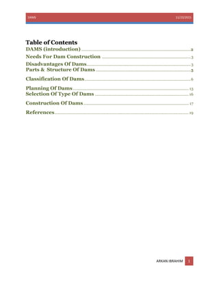 DAMS 11/23/2015
ARKAN IBRAHIM 1
Table of Contents
DAMS (introduction) ..........................................................................................................2
Needs For Dam Construction ......................................................................................3
Disadvantages Of Dams.....................................................................................................3
Parts & Structure Of Dams ............................................................................................5
Classification Of Dams.......................................................................................................6
Planning Of Dams ................................................................................................................ 13
Selection Of Type Of Dams ........................................................................................... 16
Construction Of Dams...................................................................................................... 17
References.................................................................................................................................. 19
 
