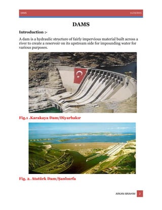 DAMS 11/23/2015
ARKAN IBRAHIM 2
DAMS
Introduction :-
A dam is a hydraulic structure of fairly impervious material built across a
river to create a reservoir on its upstream side for impounding water for
various purposes.
Fig.1 .Karakaya Dam/Diyarbakır
Fig. 2. Atatürk Dam/Şanlıurfa
 
