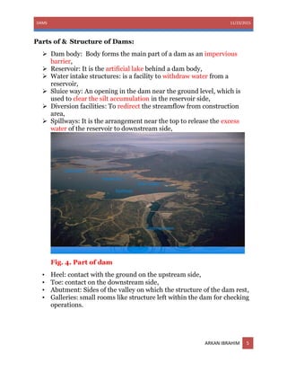 DAMS 11/23/2015
ARKAN IBRAHIM 5
Parts of & Structure of Dams:
 Dam body: Body forms the main part of a dam as an impervious
barrier,
 Reservoir: It is the artificial lake behind a dam body,
 Water intake structures: is a facility to withdraw water from a
reservoir,
 Sluice way: An opening in the dam near the ground level, which is
used to clear the silt accumulation in the reservoir side,
 Diversion facilities: To redirect the streamflow from construction
area,
 Spillways: It is the arrangement near the top to release the excess
water of the reservoir to downstream side,
Fig. 4. Part of dam
• Heel: contact with the ground on the upstream side,
• Toe: contact on the downstream side,
• Abutment: Sides of the valley on which the structure of the dam rest,
• Galleries: small rooms like structure left within the dam for checking
operations.
 