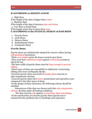 DAMS 11/23/2015
ARKAN IBRAHIM 7
B-ACCORDING to HEIGHT of DAM
1. High Dam
If the height of the dam is bigger than 100m.
2. Medium Dam
If the height of the dam is between 50m and 100m.
3. Low Dam or Small Dam
If the height of the dam is lower than 50m.
C-ACCORDING to the STATICAL DESIGN of DAM BODY
1. -Gravity Dams
2. -Arch Dams
3. -Butress Dams
4. -Embankment Dams
5. -Composite Dams
Gravity dams:
Gravity dams are satisfactorily adopted for narrow valleys having
stiff geological formations.
-Their own weight resists the forces exerted upon them.
-They must have sufficient weight against overturning tendency
about the toe.
-The base width of gravity dams must be large enough to prevent
sliding.
-These types of dams are susceptible to settlement, overturning,
sliding and severe earthquake shocks.
-Concrete gravity dams area built of mainly plain concrete to
take compressive stresses.
-Concrete gravity dams have lower maintenance and operation costs
compared to the other types of dams.
-In the design of these structures, the following criteria should be
satisfied:
„ Dimensions of the dam are chosen such that only compressive
stresses develop under all loading conditions.
„ The dam must be safe against overturning, shear and sliding.
-In the construction of concrete gravity dams special care is
required for the problems due to shrinkage and expansion.
 