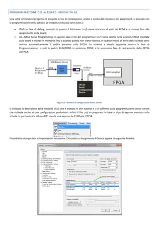 PROGRAMMAZIONE DELLA BOARD: MODALITÀ AS

Una volta terminato il progetto ed eseguite le fasi di compilazione, analisi e sintesi del circuito e pin assignment, si procede con
la programmazione della scheda. Le modalità utilizzate sono state 2:

        JTAG in fase di debug, comodo in quanto il bitstream (.sof) viene scaricato al volo nel FPGA e vi rimane fino allo
         spegnimento della board;
        AS, Active Serial Programming: in questo caso il file del programma (.pof) viene scritto nella eeprom EPCS4 montata
         sulla board e risiede in memoria fino a quando questa non viene riscritta. In questo modo all’avvio della scheda verrà
         avviato automaticamente il codice presente sulla EPCS4. Lo schema a blocchi seguente mostra la fase di
         Programmazione, si noti lo switch RUN/PROG in posizione PROG, e la successiva fase di caricamento dalla EPCS4
         all’FPGA:




                                             Figura 10 - Schema di configurazione Attiva Seriale

Si tralascia la descrizione della modalità JTAG che è trattata in altri tutorial e ci si sofferma sulla programmazione attiva seriale
che richiede anche alcune configurazioni preliminari: infatti il file .pof va preparato in base al tipo di eeprom montata sulla
scheda. In particolare la scheda DE1 monta una eeprom da 512Kbyte, EPCS4.




Procediamo dunque con le impostazioni necessarie. Cliccando su AssignmentsDevice appare la seguente finestra:
 