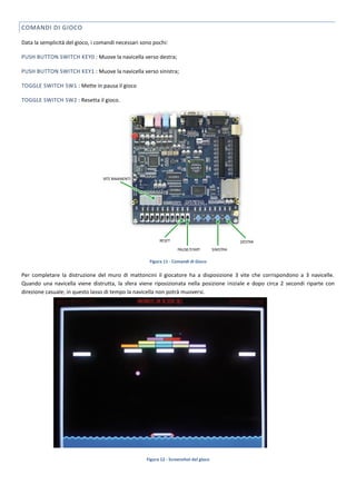 COMANDI DI GIOCO

Data la semplicità del gioco, i comandi necessari sono pochi:

PUSH BUTTON SWITCH KEY0 : Muove la navicella verso destra;

PUSH BUTTON SWITCH KEY1 : Muove la navicella verso sinistra;

TOGGLE SWITCH SW1 : Mette in pausa il gioco

TOGGLE SWITCH SW2 : Resetta il gioco.




                                                     Figura 11 - Comandi di Gioco

Per completare la distruzione del muro di mattoncini il giocatore ha a disposizione 3 vite che corrispondono a 3 navicelle.
Quando una navicella viene distrutta, la sfera viene riposizionata nella posizione iniziale e dopo circa 2 secondi riparte con
direzione casuale; in questo lasso di tempo la navicella non potrà muoversi.




                                                    Figura 12 - Screenshot del gioco
 