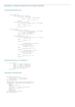 APPENDICE A: PORZIONI SIGNIFICATIVE DI CODICE SORGENTE


SINCRONIZZAZIONE VGA:

      --Horizontal Sync
             --Reset Horizontal Counter
                     IF (h_cnt = 799) THEN
                                    h_cnt <= "0000000000";
                             ELSE
                                    h_cnt <= h_cnt + 1;
                     END IF;
             --Generate Horizontal Sync
                     IF (h_cnt <= 755) AND (h_cnt >= 659) THEN
                             h_sync <= '0';
                     ELSE
                             h_sync <= '1';
                     END IF;

      --Vertical Sync
             --Reset Vertical Counter
                     IF (v_cnt >= 524) AND (h_cnt >= 699) THEN
                             v_cnt <= "0000000000";
                     ELSIF (h_cnt = 699) THEN
                             v_cnt <= v_cnt + 1;
                     END IF;
             --Generate Vertical Sync
                     IF (v_cnt <= 494) AND (v_cnt >= 493) THEN
                             v_sync <= '0';
                     ELSE
                             v_sync <= '1';
                     END IF;
                             --Generate Horizontal Data
                     IF (h_cnt <= 639) THEN
                             horizontal_en <= '1';
                             --column <= h_cnt;
                     ELSE
                             horizontal_en <= '0';
                     END IF;
                             --Generate Vertical Data
                     IF (v_cnt <= 479) THEN
                             vertical_en <= '1';
                             --row <= v_cnt;
                     ELSE
                             vertical_en <= '0';
                     END IF;


DECODER DISPLAY A 7 SEGMENTI:
      case vite is
             when 0 => leds1 <= "0111111";
             when 1 => leds1 <="0000110”;
             when 2 => leds1 <= "1011011”;
             when 3 => leds1 <="1001111”;
             when others => NULL;
      end case;


DIVISORE DI FREQUENZA:

   ENTITY dimezzaClock IS
       PORT (clock_f : IN STD_LOGIC;
       clock_f_mezzi : OUT STD_LOGIC);
   END dimezzaClock;
   ARCHITECTURE comportamento OF dimezzaClock IS
   SIGNAL conta : STD_LOGIC_VECTOR(0 DOWNTO 0);
       BEGIN
       PROCESS (clock_f)
       BEGIN
       IF clock_f = '0' AND clock_f'event
       THEN conta <= conta + 1;
       END IF;
       END PROCESS;
   clock_f_mezzi <= conta(0);
   END comportamento;
 