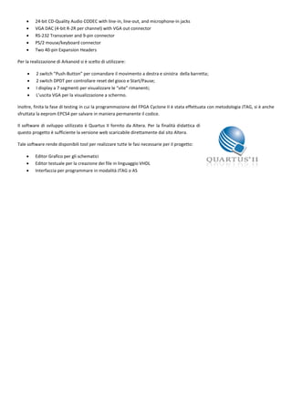     24-bit CD-Quality Audio CODEC with line-in, line-out, and microphone-in jacks
        VGA DAC (4-bit R-2R per channel) with VGA out connector
        RS-232 Transceiver and 9-pin connector
        PS/2 mouse/keyboard connector
        Two 40-pin Expansion Headers

Per la realizzazione di Arkanoid si è scelto di utilizzare:

         2 switch ”Push-Button” per comandare il movimento a destra e sinistra della barretta;
         2 switch DPDT per controllare reset del gioco e Start/Pause;
         I display a 7 segmenti per visualizzare le “vite” rimanenti;
         L’uscita VGA per la visualizzazione a schermo.

Inoltre, finita la fase di testing in cui la programmazione del FPGA Cyclone II è stata effettuata con metodologia JTAG, si è anche
sfruttata la eeprom EPCS4 per salvare in maniera permanente il codice.

Il software di sviluppo utilizzato è Quartus II fornito da Altera. Per la finalità didattica di
questo progetto è sufficiente la versione web scaricabile direttamente dal sito Altera.

Tale software rende disponibili tool per realizzare tutte le fasi necessarie per il progetto:

        Editor Grafico per gli schematici
        Editor testuale per la creazione dei file in linguaggio VHDL
        Interfaccia per programmare in modalità JTAG o AS
 
