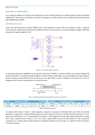 ARCHITETTURA

DIVISORE DI FREQUENZA:
Ha il compito di dividere di un fattore due la frequenza di clock di 50 MHz fornita da uno degli oscillatori montati sulla Board
TERASIC DE1. Tale divisione è necessaria per ottenere la frequenza di 25 MHz richiesta per la modalità di funzionamento della
VGA: 640x480 pixel a 25MHz.

INTERFACCIA VGA:
Come visto nell’introduzione la scheda TERASIC DE1 rende disponibile un’uscita VGA con connettore a 16pin. I segnali di
sincronizzazione vengono gestiti direttamente dallaFPGA Cyclone II ed è presente un convertitore digitale analogico (4bit DAC)
per produrre i segnali analogici R G e B.




                                                  Figura 1 - Circuito VGA scheda terasic DE1

La risoluzione supportata è 640x480 a cui corrisponde un dot clock di 25MHz e un refresh di 60Hz, ossia vengono disegnati 60
schermi al secondo. La visualizzazione dell’immagine su monitor avviene tramite righe. Una volta disegnata una riga ed atteso il
tempo di latenza necessario(Front Porch) per passare da una riga all’altra, si passa a disegnare la successiva fino a che si è
disegnato tutto il monitor. A questo punto si ricomincia da capo.




                                    Figura 2 - Diagramma temporale del segnale di sincronismo orizzontale




                                                       Figura 3 - Specifiche temporali

Un impulso attivo basso di durata a viene applicato al segnale di sincronismo orizzontale della porta VGA; tale periodo
determina una riga di dati. L’ingresso RGB del monitor dev’essere pilotato a 0 Volt per un periodo di tempo chiamato back porch
dopo l’arrivo dell’impulso hsync. Successivamente nel periodo c viene disegnato sull’uscita ogni singolo pixel relativo a quella
linea. Infine si attende ancora il tempo d, Front Porch, dove il segnale RGB è ancora una volta pilotato a 0 Volt in attesa del
successivo hsync. Il grafico della sincronia verticale è il medesimo solamente che l’arrivo del vsync significa la fine di un frame e
l’inizio del successivo.
 