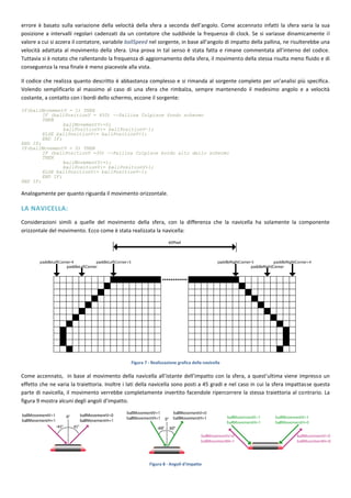 errore è basato sulla variazione della velocità della sfera a seconda dell’angolo. Come accennato infatti la sfera varia la sua
posizione a intervalli regolari cadenzati da un contatore che suddivide la frequenza di clock. Se si variasse dinamicamente il
valore a cui si azzera il contatore, variabile ballSpeed nel sorgente, in base all’angolo di impatto della pallina, ne risulterebbe una
velocità adattata al movimento della sfera. Una prova in tal senso è stata fatta e rimane commentata all’interno del codice.
Tuttavia si è notato che rallentando la frequenza di aggiornamento della sfera, il movimento della stessa risulta meno fluido e di
conseguenza la resa finale è meno piacevole alla vista.

Il codice che realizza quanto descritto è abbastanza complesso e si rimanda al sorgente completo per un’analisi più specifica.
Volendo semplificarlo al massimo al caso di una sfera che rimbalza, sempre mantenendo il medesimo angolo e a velocità
costante, a contatto con i bordi dello schermo, eccone il sorgente:

IF(ballMovementV = 1) THEN
        IF (ballPositionV = 450) --Pallina Colpisce fondo schermo
        THEN
                ballMovementV:=0;
                ballPositionV:= ballPositionV-1;
        ELSE ballPositionV:= ballPositionV+1;
        END IF;
END IF;
IF(ballMovementV = 0) THEN
        IF (ballPositionV =30) --Pallina Colpisce bordo alto dello schermo
        THEN
                ballMovementV:=1;
                ballPositionV:= ballPositionV+1;
        ELSE ballPositionV:= ballPositionV-1;
        END IF;
END IF;

Analogamente per quanto riguarda il movimento orizzontale.

LA NAVICELLA:
Considerazioni simili a quelle del movimento della sfera, con la differenza che la navicella ha solamente la componente
orizzontale del movimento. Ecco come è stata realizzata la navicella:




                                                Figura 7 - Realizzazione grafica della navicella

Come accennato, in base al movimento della navicella all’istante dell’impatto con la sfera, a quest’ultima viene impresso un
effetto che ne varia la traiettoria. Inoltre i lati della navicella sono posti a 45 gradi e nel caso in cui la sfera impattasse questa
parte di navicella, il movimento verrebbe completamente invertito facendole ripercorrere la stessa traiettoria al contrario. La
figura 9 mostra alcuni degli angoli d’impatto.




                                                         Figura 8 - Angoli d'impatto
 