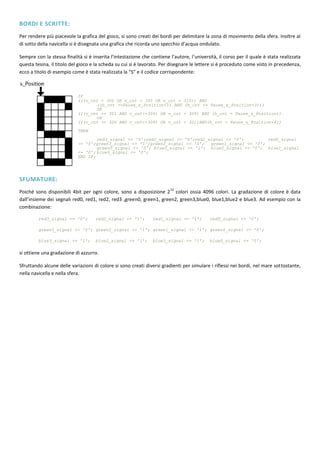 BORDI E SCRITTE:
Per rendere più piacevole la grafica del gioco, si sono creati dei bordi per delimitare la zona di movimento della sfera. Inoltre al
di sotto della navicella si è disegnata una grafica che ricorda uno specchio d’acqua ondulato.

Sempre con la stessa finalità si è inserita l’intestazione che contiene l’autore, l’università, il corso per il quale è stata realizzata
questa tesina, il titolo del gioco e la scheda su cui si è lavorato. Per disegnare le lettere si è proceduto come visto in precedenza,
ecco a titolo di esempio come è stata realizzata la “S” e il codice corrispondente:



                            IF
                            (((v_cnt = 300 OR v_cnt = 305 OR v_cnt =           310)) AND
                                   ((h_cnt >=Pause_s_Position+1) AND           (h_cnt <= Pause_s_Position+3)))
                                   OR
                            (((v_cnt >= 301 AND v_cnt<=304) OR v_cnt           = 309) AND (h_cnt = Pause_s_Position))
                                   OR
                            (((v_cnt >= 306 AND v_cnt<=309) OR v_cnt           = 301)AND(h_cnt = Pause_s_Position+4))

                            THEN
                                    red3_signal <= '0';red2_signal <= '0';red1_signal <= '0';         red0_signal
                            <= '0';green3_signal <= '1';green2_signal <= '0';   green1_signal <= '0';
                                    green0_signal <= '0'; blue3_signal <= '1'; blue2_signal <= '0'; blue1_signal
                            <= '0'; blue0_signal <= '0';
                            END IF;




SFUMATURE:
                                                                        12
Poiché sono disponibili 4bit per ogni colore, sono a disposizione 2 colori ossia 4096 colori. La gradazione di colore è data
dall’insieme dei segnali red0, red1, red2, red3 ,green0, green1, green2, green3,blue0, blue1,blue2 e blue3. Ad esempio con la
combinazione:

         red3_signal <= '0';        red2_signal <= '1';         red1_signal <= '1';         red0_signal <= '0';

         green3_signal <= '0'; green2_signal <= '1'; green1_signal <= '1'; green0_signal <= '0';

         blue3_signal <= '1';       blue2_signal <= '1';        blue1_signal <= '1';        blue0_signal <= '0';

si ottiene una gradazione di azzurro.

Sfruttando alcune delle variazioni di colore si sono creati diversi gradienti per simulare i riflessi nei bordi, nel mare sottostante,
nella navicella e nella sfera.
 