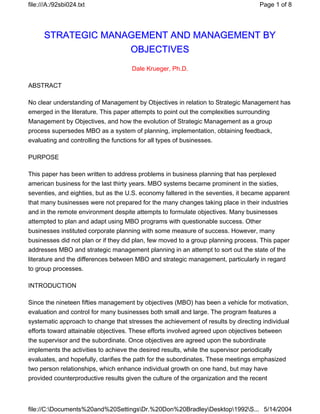 file:///A:/92sbi024.txt                                                               Page 1 of 8




      STRATEGIC MANAGEMENT AND MANAGEMENT BY
                                      OBJECTIVES
                                      Dale Krueger, Ph.D.

ABSTRACT

No clear understanding of Management by Objectives in relation to Strategic Management has
emerged in the literature. This paper attempts to point out the complexities surrounding
Management by Objectives, and how the evolution of Strategic Management as a group
process supersedes MBO as a system of planning, implementation, obtaining feedback,
evaluating and controlling the functions for all types of businesses.

PURPOSE

This paper has been written to address problems in business planning that has perplexed
american business for the last thirty years. MBO systems became prominent in the sixties,
seventies, and eighties, but as the U.S. economy faltered in the seventies, it became apparent
that many businesses were not prepared for the many changes taking place in their industries
and in the remote environment despite attempts to formulate objectives. Many businesses
attempted to plan and adapt using MBO programs with questionable success. Other
businesses instituted corporate planning with some measure of success. However, many
businesses did not plan or if they did plan, few moved to a group planning process. This paper
addresses MBO and strategic management planning in an attempt to sort out the state of the
literature and the differences between MBO and strategic management, particularly in regard
to group processes.

INTRODUCTION

Since the nineteen fifties management by objectives (MBO) has been a vehicle for motivation,
evaluation and control for many businesses both small and large. The program features a
systematic approach to change that stresses the achievement of results by directing individual
efforts toward attainable objectives. These efforts involved agreed upon objectives between
the supervisor and the subordinate. Once objectives are agreed upon the subordinate
implements the activities to achieve the desired results, while the supervisor periodically
evaluates, and hopefully, clarifies the path for the subordinates. These meetings emphasized
two person relationships, which enhance individual growth on one hand, but may have
provided counterproductive results given the culture of the organization and the recent



file://C:Documents%20and%20SettingsDr.%20Don%20BradleyDesktop1992S... 5/14/2004
 