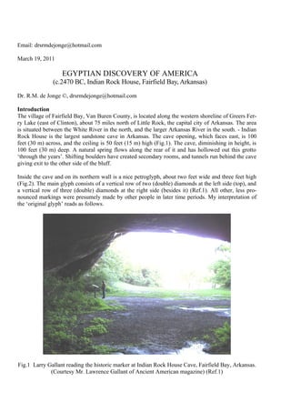 Email: drsrmdejonge@hotmail.com

March 19, 2011

                   EGYPTIAN DISCOVERY OF AMERICA
               (c.2470 BC, Indian Rock House, Fairfield Bay, Arkansas)

Dr. R.M. de Jonge ©, drsrmdejonge@hotmail.com

Introduction
The village of Fairfield Bay, Van Buren County, is located along the western shoreline of Greers Fer-
ry Lake (east of Clinton), about 75 miles north of Little Rock, the capital city of Arkansas. The area
is situated between the White River in the north, and the larger Arkansas River in the south. - Indian
Rock House is the largest sandstone cave in Arkansas. The cave opening, which faces east, is 100
feet (30 m) across, and the ceiling is 50 feet (15 m) high (Fig.1). The cave, diminishing in height, is
100 feet (30 m) deep. A natural spring flows along the rear of it and has hollowed out this grotto
‘through the years’. Shifting boulders have created secondary rooms, and tunnels run behind the cave
giving exit to the other side of the bluff.

Inside the cave and on its northern wall is a nice petroglyph, about two feet wide and three feet high
(Fig.2). The main glyph consists of a vertical row of two (double) diamonds at the left side (top), and
a vertical row of three (double) diamonds at the right side (besides it) (Ref.1). All other, less pro-
nounced markings were presumely made by other people in later time periods. My interpretation of
the ‘original glyph’ reads as follows.




Fig.1 Larry Gallant reading the historic marker at Indian Rock House Cave, Fairfield Bay, Arkansas.
             (Courtesy Mr. Lawrence Gallant of Ancient American magazine) (Ref.1)
 