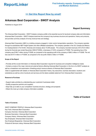 Find Industry reports, Company profiles
ReportLinker                                                                     and Market Statistics



                                            >> Get this Report Now by email!

Arkansas Best Corporation - SWOT Analysis
Published on August 2010

                                                                                                           Report Summary

The Arkansas Best Corporation - SWOT Analysis company profile is the essential source for top-level company data and information.
Arkansas Best Corporation - SWOT Analysis examines the company's key business structure and operations, history and products,
and provides summary analysis of its key revenue lines and strategy.


Arkansas Best Corporation (ABC) is a holding company engaged in motor carrier transportation operations. The company operates
through its subsidiaries ABF Freight System and other affiliated subsidiaries. The company operates in the US, Canada and Mexico.
It is headquartered in Fort Smith, Arkansas and employs about 10,400 people. The company recorded revenues of $1,472.9 million
during the financial year ended December 2009 (FY2009), a decrease of 19.6% compared to FY2008. The operating loss of the
company was $168.7 million during FY2009, as compared to the operating profit of the company of $48.5 million in FY2008. The net
loss was $127.9 million in FY2009, as compared to the net profit of $29.2 million in FY2008.


Scope of the Report


- Provides all the crucial information on Arkansas Best Corporation required for business and competitor intelligence needs
- Contains a study of the major internal and external factors affecting Arkansas Best Corporation in the form of a SWOT analysis as
well as a breakdown and examination of leading product revenue streams of Arkansas Best Corporation
-Data is supplemented with details on Arkansas Best Corporation history, key executives, business description, locations and
subsidiaries as well as a list of products and services and the latest available statement from Arkansas Best Corporation


Reasons to Purchase


- Support sales activities by understanding your customers' businesses better
- Qualify prospective partners and suppliers
- Keep fully up to date on your competitors' business structure, strategy and prospects
- Obtain the most up to date company information available




                                                                                                           Table of Content

Table of Contents:


SWOT COMPANY PROFILE: Arkansas Best Corporation
Key Facts: Arkansas Best Corporation
Company Overview: Arkansas Best Corporation
Business Description: Arkansas Best Corporation
Company History: Arkansas Best Corporation
Key Employees: Arkansas Best Corporation
Key Employee Biographies: Arkansas Best Corporation
Products & Services Listing: Arkansas Best Corporation



Arkansas Best Corporation - SWOT Analysis                                                                                      Page 1/4
 